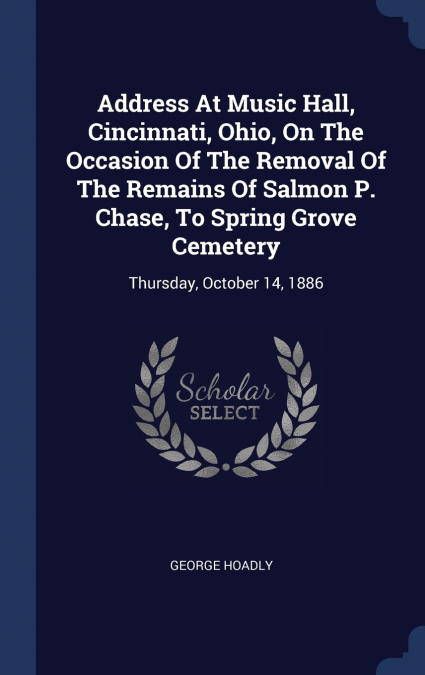 Address At Music Hall, Cincinnati, Ohio, On The Occasion Of The Removal Of The Remains Of Salmon P. Chase, To Spring Grove Cemetery