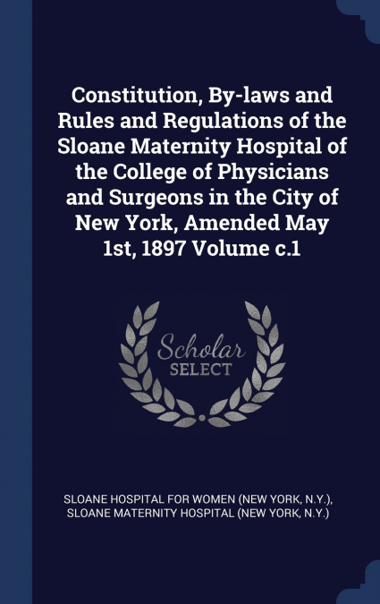 Constitution, By-laws and Rules and Regulations of the Sloane Maternity Hospital of the College of Physicians and Surgeons in the City of New York, Amended May 1st, 1897 Volume c.1
