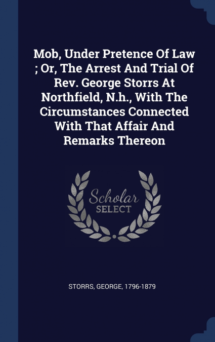 Mob, Under Pretence Of Law ; Or, The Arrest And Trial Of Rev. George Storrs At Northfield, N.h., With The Circumstances Connected With That Affair And Remarks Thereon