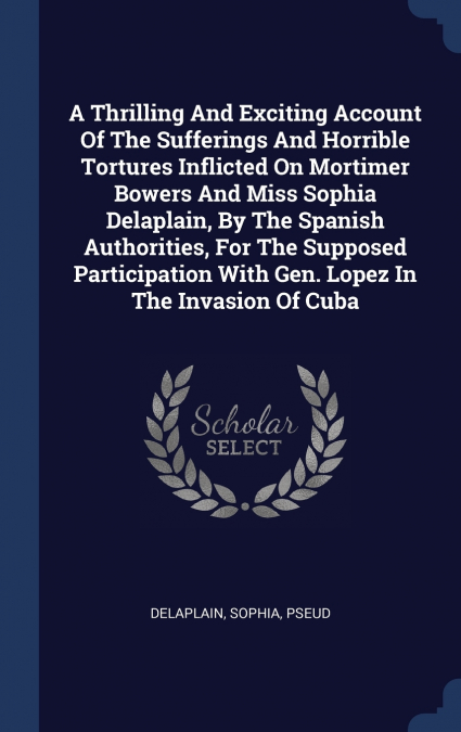 A Thrilling And Exciting Account Of The Sufferings And Horrible Tortures Inflicted On Mortimer Bowers And Miss Sophia Delaplain, By The Spanish Authorities, For The Supposed Participation With Gen. Lo