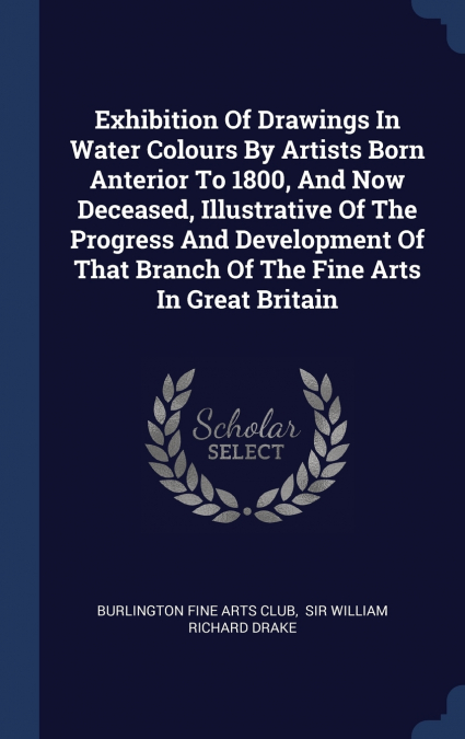 Exhibition Of Drawings In Water Colours By Artists Born Anterior To 1800, And Now Deceased, Illustrative Of The Progress And Development Of That Branch Of The Fine Arts In Great Britain