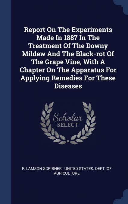 Report On The Experiments Made In 1887 In The Treatment Of The Downy Mildew And The Black-rot Of The Grape Vine, With A Chapter On The Apparatus For Applying Remedies For These Diseases