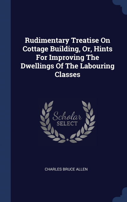 Rudimentary Treatise On Cottage Building, Or, Hints For Improving The Dwellings Of The Labouring Classes
