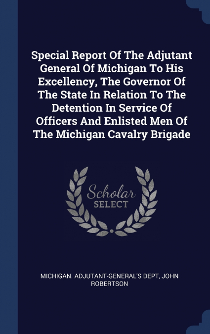 Special Report Of The Adjutant General Of Michigan To His Excellency, The Governor Of The State In Relation To The Detention In Service Of Officers And Enlisted Men Of The Michigan Cavalry Brigade