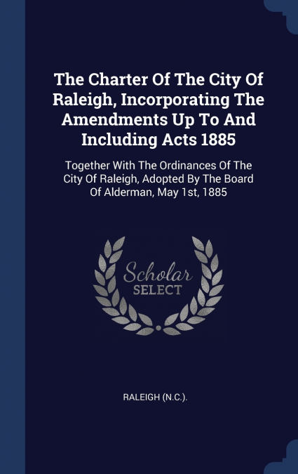 The Charter Of The City Of Raleigh, Incorporating The Amendments Up To And Including Acts 1885
