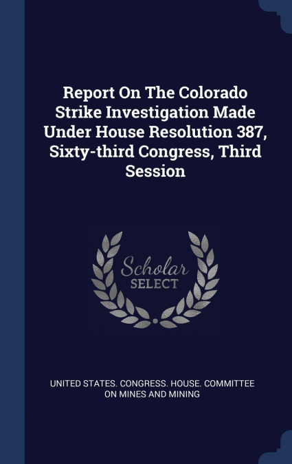 Report On The Colorado Strike Investigation Made Under House Resolution 387, Sixty-third Congress, Third Session