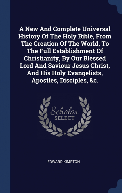A New And Complete Universal History Of The Holy Bible, From The Creation Of The World, To The Full Establishment Of Christianity, By Our Blessed Lord And Saviour Jesus Christ, And His Holy Evangelist
