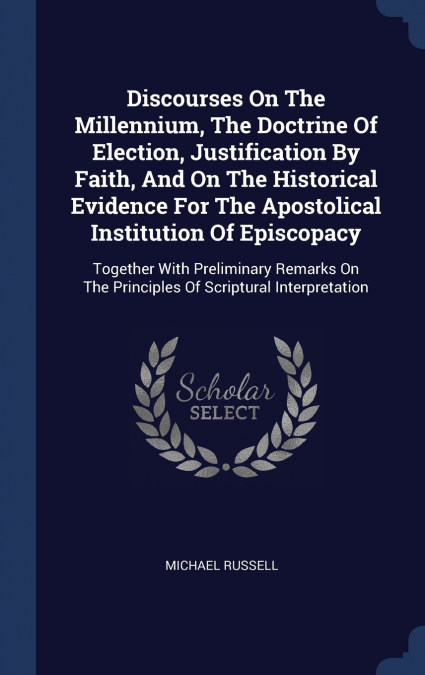 Discourses On The Millennium, The Doctrine Of Election, Justification By Faith, And On The Historical Evidence For The Apostolical Institution Of Episcopacy