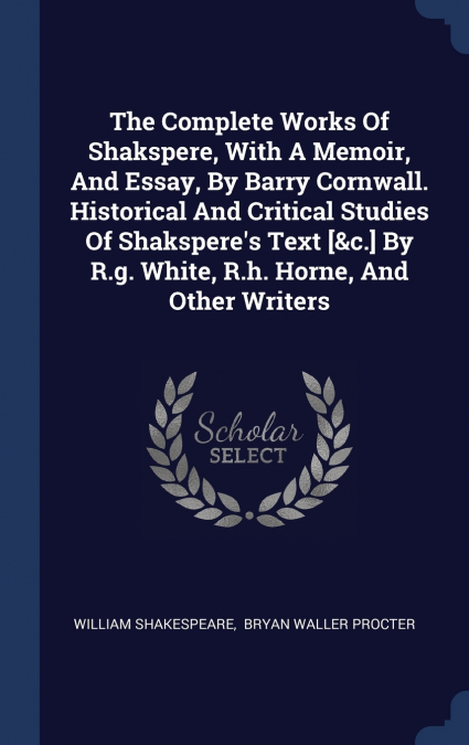 The Complete Works Of Shakspere, With A Memoir, And Essay, By Barry Cornwall. Historical And Critical Studies Of Shakspere’s Text [&c.] By R.g. White, R.h. Horne, And Other Writers