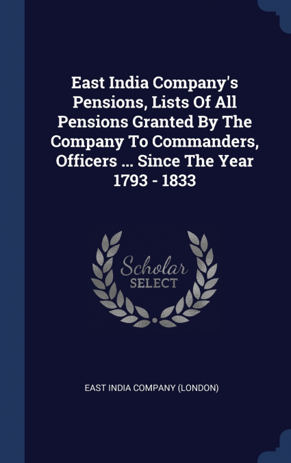 East India Company’s Pensions, Lists Of All Pensions Granted By The Company To Commanders, Officers ... Since The Year 1793 - 1833