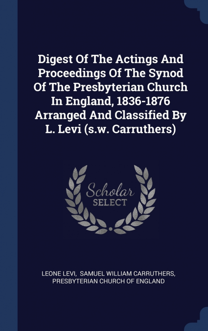 Digest Of The Actings And Proceedings Of The Synod Of The Presbyterian Church In England, 1836-1876 Arranged And Classified By L. Levi (s.w. Carruthers)