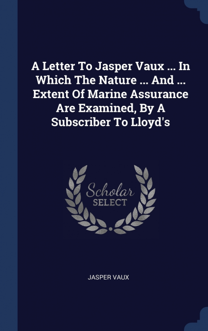 A Letter To Jasper Vaux ... In Which The Nature ... And ... Extent Of Marine Assurance Are Examined, By A Subscriber To Lloyd’s