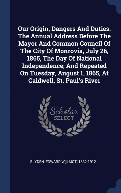 Our Origin, Dangers And Duties. The Annual Address Before The Mayor And Common Council Of The City Of Monrovia, July 26, 1865, The Day Of National Independence; And Repeated On Tuesday, August 1, 1865