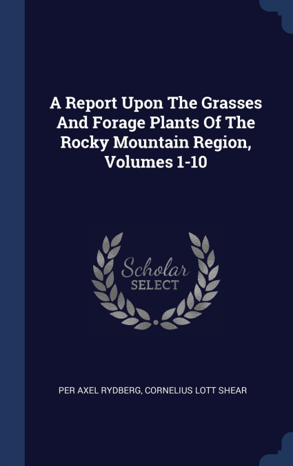 A Report Upon The Grasses And Forage Plants Of The Rocky Mountain Region, Volumes 1-10
