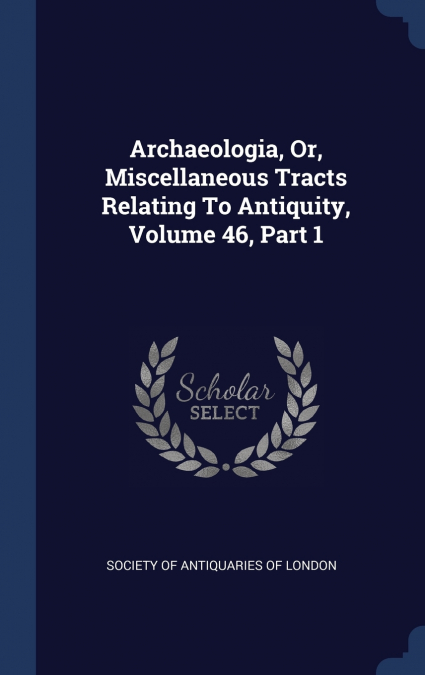 Archaeologia, Or, Miscellaneous Tracts Relating To Antiquity, Volume 46, Part 1