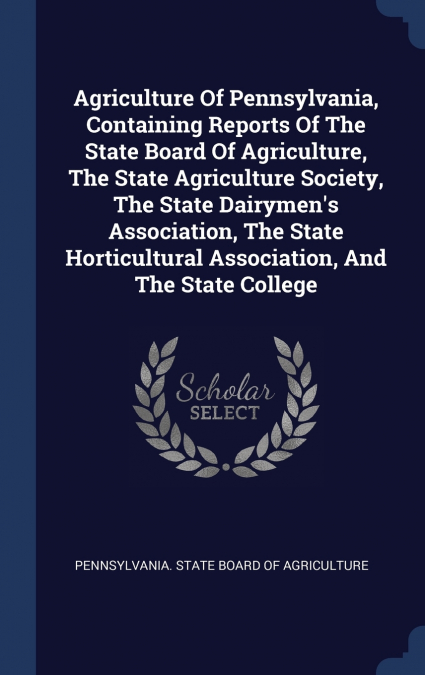 Agriculture Of Pennsylvania, Containing Reports Of The State Board Of Agriculture, The State Agriculture Society, The State Dairymen’s Association, The State Horticultural Association, And The State C
