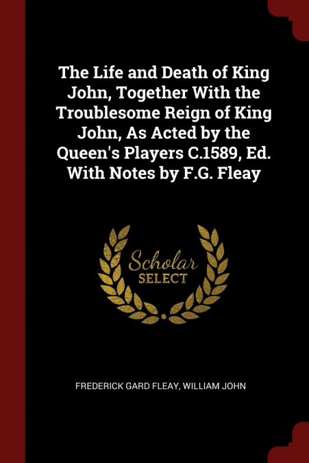 The Life and Death of King John, Together With the Troublesome Reign of King John, As Acted by the Queen’s Players C.1589, Ed. With Notes by F.G. Fleay