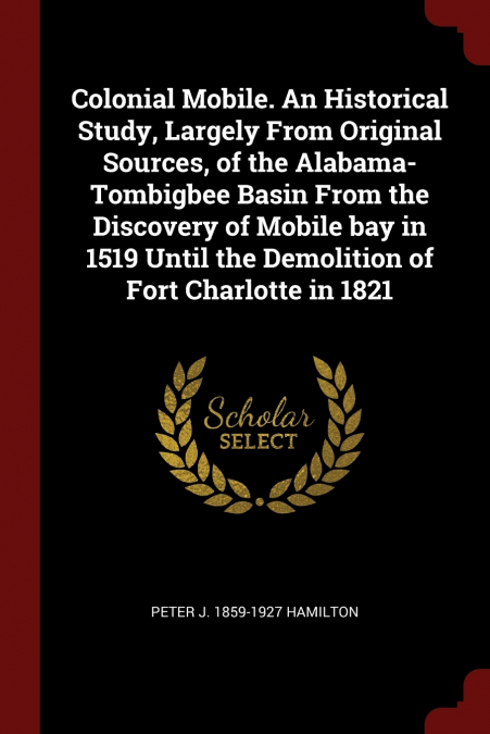 Colonial Mobile. An Historical Study, Largely From Original Sources, of the Alabama-Tombigbee Basin From the Discovery of Mobile bay in 1519 Until the Demolition of Fort Charlotte in 1821