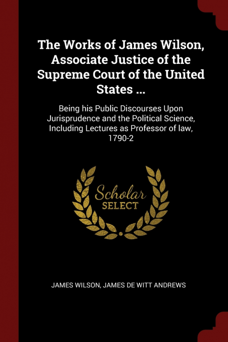 The Works of James Wilson, Associate Justice of the Supreme Court of the United States ...