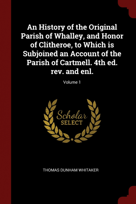 An History of the Original Parish of Whalley, and Honor of Clitheroe, to Which is Subjoined an Account of the Parish of Cartmell. 4th ed. rev. and enl.; Volume 1