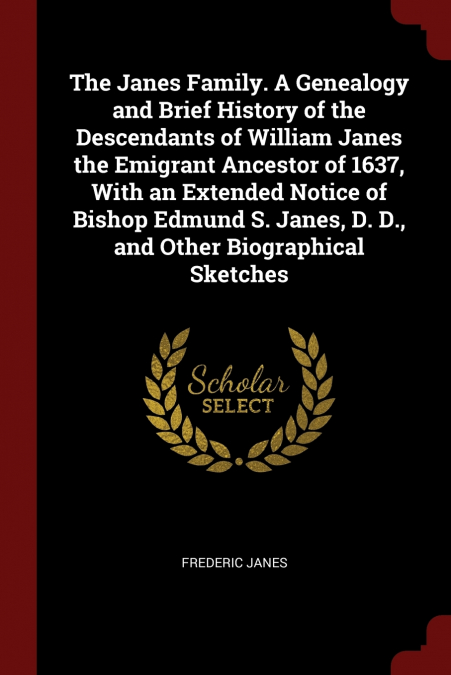 The Janes Family. A Genealogy and Brief History of the Descendants of William Janes the Emigrant Ancestor of 1637, With an Extended Notice of Bishop Edmund S. Janes, D. D., and Other Biographical Sket