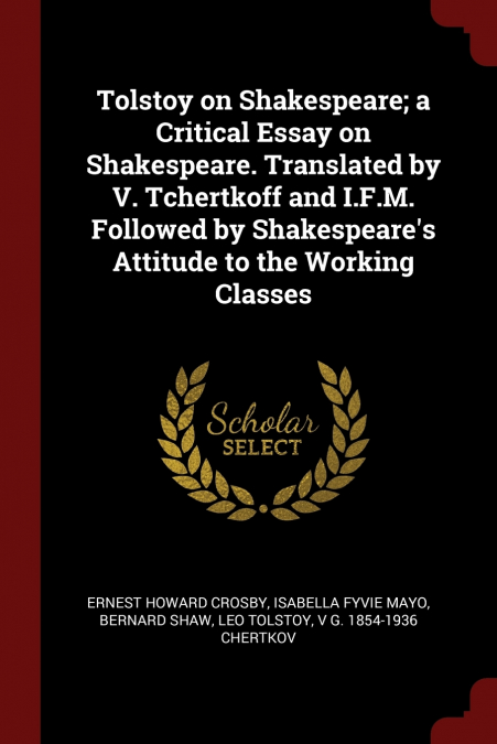 Tolstoy on Shakespeare; a Critical Essay on Shakespeare. Translated by V. Tchertkoff and I.F.M. Followed by Shakespeare’s Attitude to the Working Classes