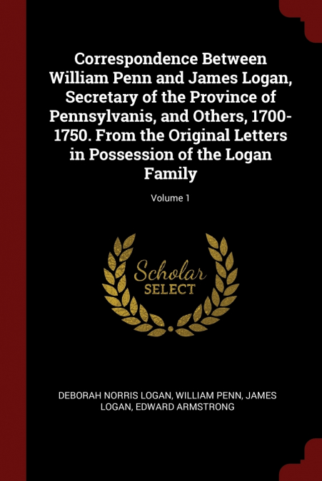 Correspondence Between William Penn and James Logan, Secretary of the Province of Pennsylvanis, and Others, 1700-1750. From the Original Letters in Possession of the Logan Family; Volume 1