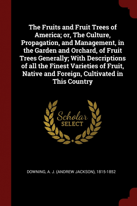 The Fruits and Fruit Trees of America; or, The Culture, Propagation, and Management, in the Garden and Orchard, of Fruit Trees Generally; With Descriptions of all the Finest Varieties of Fruit, Native
