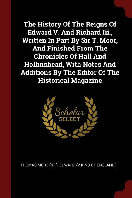 The History Of The Reigns Of Edward V. And Richard Iii., Written In Part By Sir T. Moor, And Finished From The Chronicles Of Hall And Hollinshead, With Notes And Additions By The Editor Of The Histori