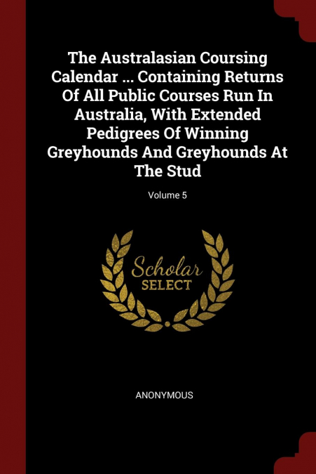 The Australasian Coursing Calendar ... Containing Returns Of All Public Courses Run In Australia, With Extended Pedigrees Of Winning Greyhounds And Greyhounds At The Stud; Volume 5
