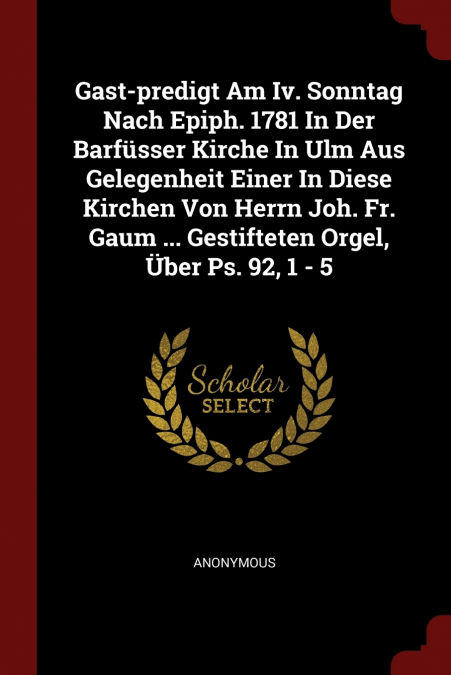 Gast-predigt Am Iv. Sonntag Nach Epiph. 1781 In Der Barfüsser Kirche In Ulm Aus Gelegenheit Einer In Diese Kirchen Von Herrn Joh. Fr. Gaum ... Gestifteten Orgel, Über Ps. 92, 1 - 5