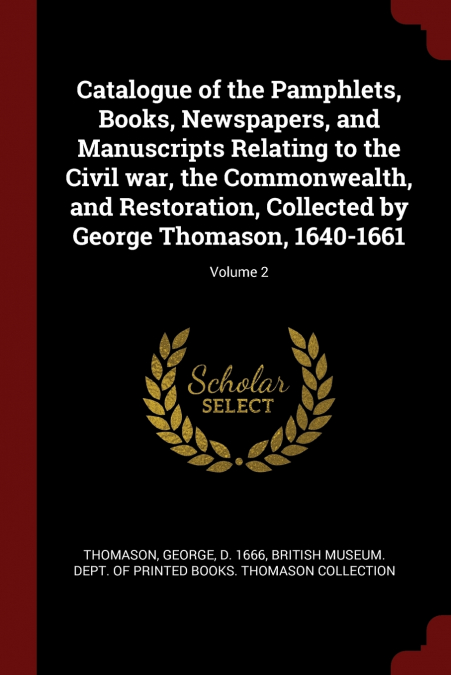 Catalogue of the Pamphlets, Books, Newspapers, and Manuscripts Relating to the Civil war, the Commonwealth, and Restoration, Collected by George Thomason, 1640-1661; Volume 2