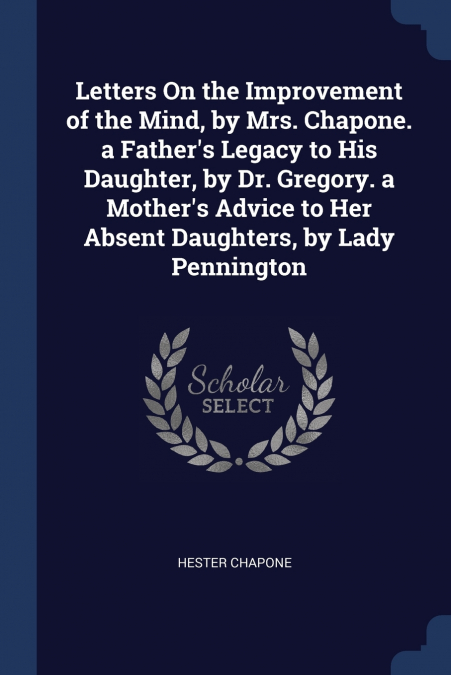 Letters On the Improvement of the Mind, by Mrs. Chapone. a Father’s Legacy to His Daughter, by Dr. Gregory. a Mother’s Advice to Her Absent Daughters, by Lady Pennington