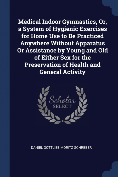 Medical Indoor Gymnastics, Or, a System of Hygienic Exercises for Home Use to Be Practiced Anywhere Without Apparatus Or Assistance by Young and Old of Either Sex for the Preservation of Health and Ge