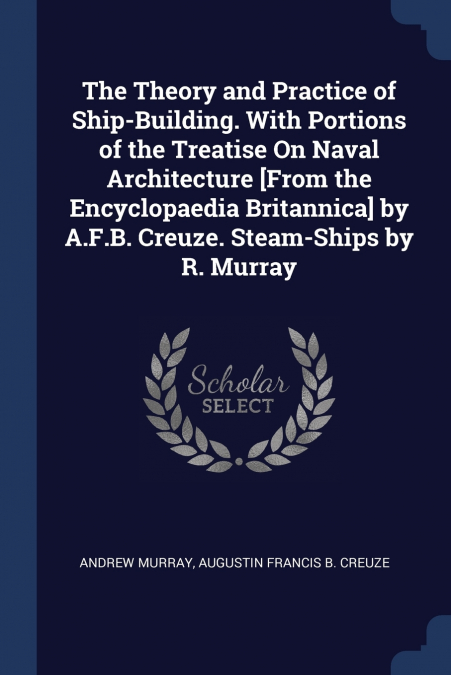 The Theory and Practice of Ship-Building. With Portions of the Treatise On Naval Architecture [From the Encyclopaedia Britannica] by A.F.B. Creuze. Steam-Ships by R. Murray