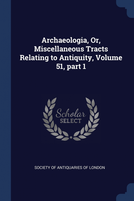 Archaeologia, Or, Miscellaneous Tracts Relating to Antiquity, Volume 51, part 1