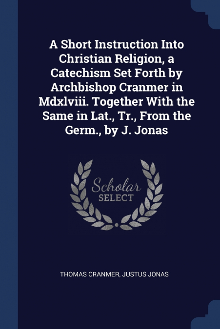 A Short Instruction Into Christian Religion, a Catechism Set Forth by Archbishop Cranmer in Mdxlviii. Together With the Same in Lat., Tr., From the Germ., by J. Jonas