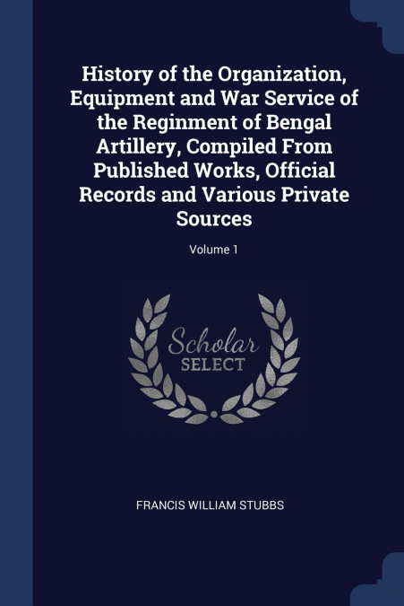 History of the Organization, Equipment and War Service of the Reginment of Bengal Artillery, Compiled From Published Works, Official Records and Various Private Sources; Volume 1