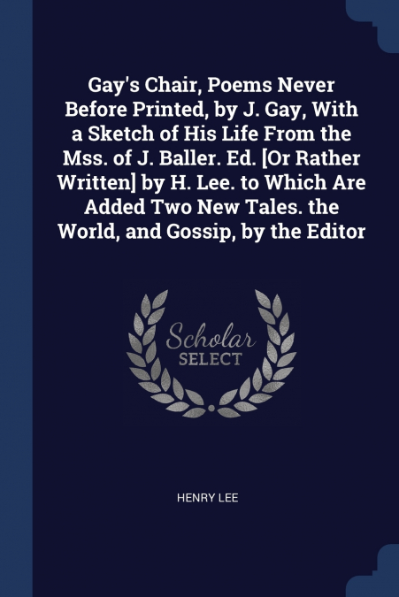 Gay’s Chair, Poems Never Before Printed, by J. Gay, With a Sketch of His Life From the Mss. of J. Baller. Ed. [Or Rather Written] by H. Lee. to Which Are Added Two New Tales. the World, and Gossip, by