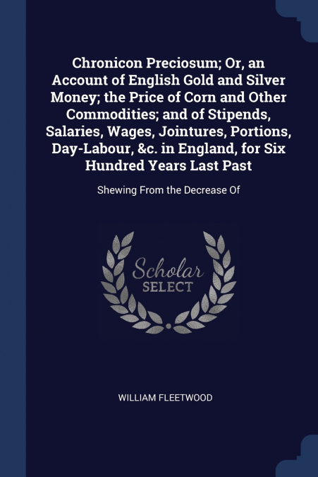 Chronicon Preciosum; Or, an Account of English Gold and Silver Money; the Price of Corn and Other Commodities; and of Stipends, Salaries, Wages, Jointures, Portions, Day-Labour, &c. in England, for Si
