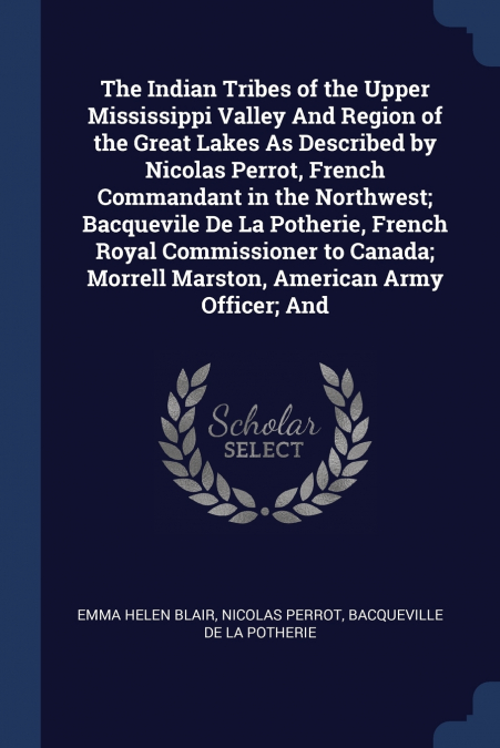 The Indian Tribes of the Upper Mississippi Valley And Region of the Great Lakes As Described by Nicolas Perrot, French Commandant in the Northwest; Bacquevile De La Potherie, French Royal Commissioner