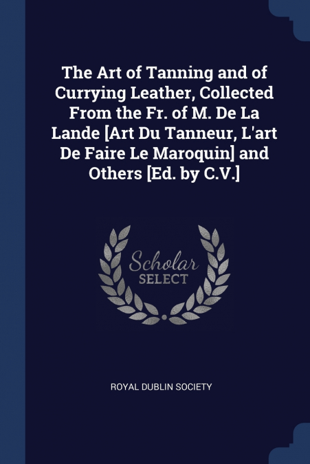 The Art of Tanning and of Currying Leather, Collected From the Fr. of M. De La Lande [Art Du Tanneur, L’art De Faire Le Maroquin] and Others [Ed. by C.V.]