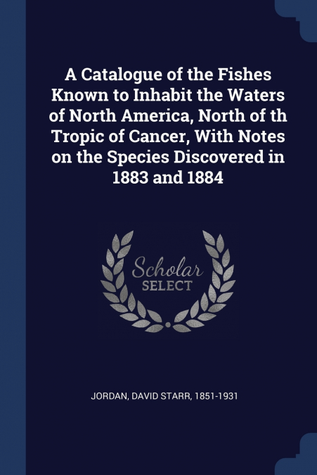 A Catalogue of the Fishes Known to Inhabit the Waters of North America, North of th Tropic of Cancer, With Notes on the Species Discovered in 1883 and 1884