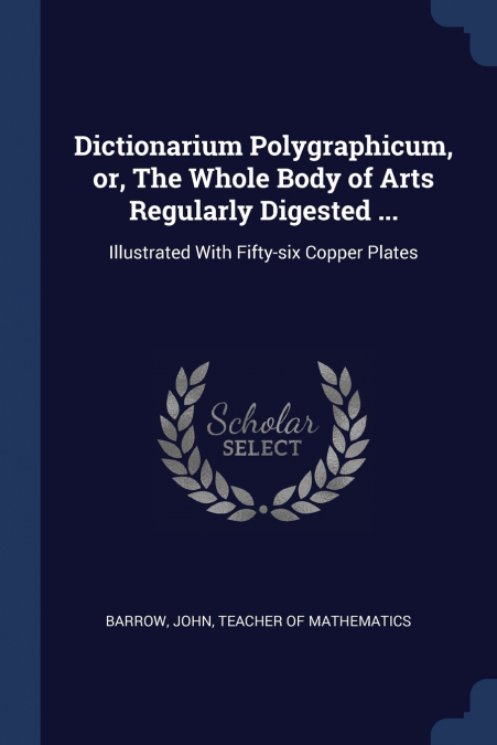 Dictionarium Polygraphicum, or, The Whole Body of Arts Regularly Digested ...