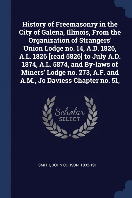 History of Freemasonry in the City of Galena, Illinois, From the Organization of Strangers’ Union Lodge no. 14, A.D. 1826, A.L. 1826 [read 5826] to July A.D. 1874, A.L. 5874, and By-laws of Miners’ Lo