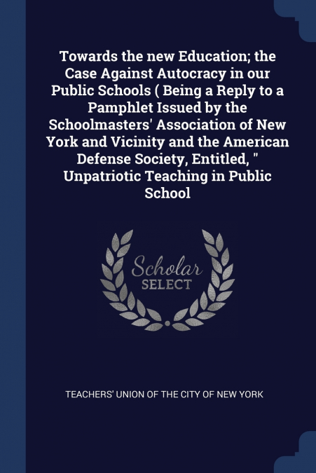 Towards the new Education; the Case Against Autocracy in our Public Schools ( Being a Reply to a Pamphlet Issued by the Schoolmasters’ Association of New York and Vicinity and the American Defense Soc