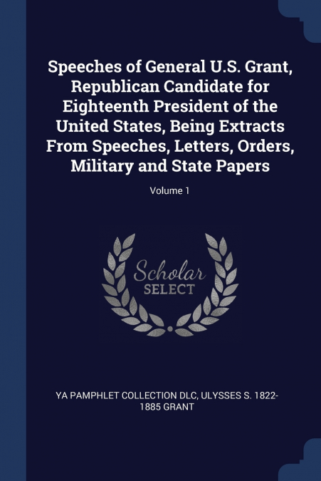 Speeches of General U.S. Grant, Republican Candidate for Eighteenth President of the United States, Being Extracts From Speeches, Letters, Orders, Military and State Papers; Volume 1