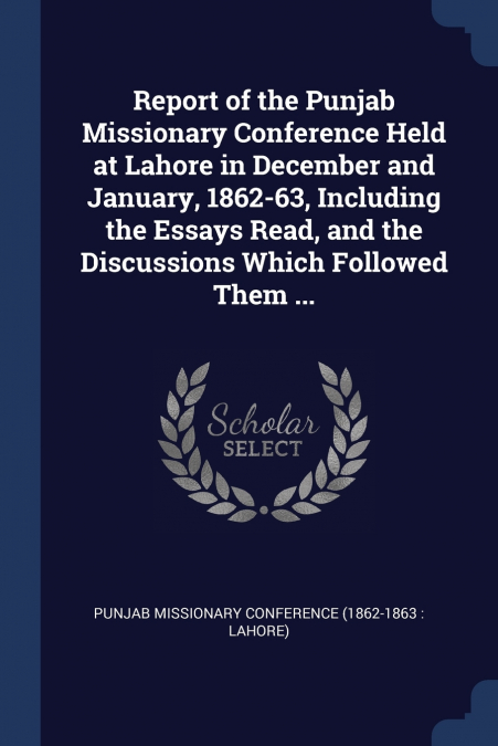 Report of the Punjab Missionary Conference Held at Lahore in December and January, 1862-63, Including the Essays Read, and the Discussions Which Followed Them ...