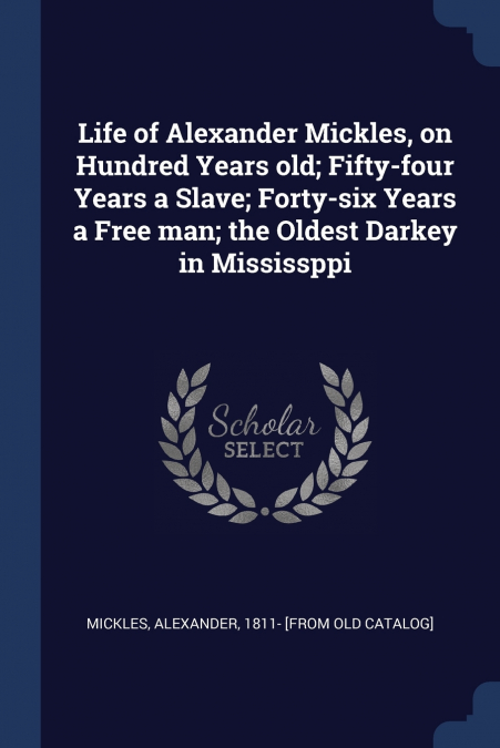 Life of Alexander Mickles, on Hundred Years old; Fifty-four Years a Slave; Forty-six Years a Free man; the Oldest Darkey in Mississppi