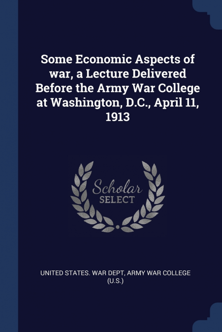 Some Economic Aspects of war, a Lecture Delivered Before the Army War College at Washington, D.C., April 11, 1913